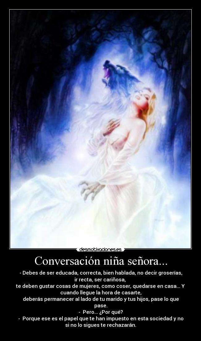 Conversación niña señora... - - Debes de ser educada, correcta, bien hablada, no decir groserías,
ir recta, ser cariñosa, 
te deben gustar cosas de mujeres, como coser, quedarse en casa... Y
cuando llegue la hora de casarte,
deberás permanecer al lado de tu marido y tus hijos, pase lo que
pase.
-  Pero... ¿Por qué?
-  Porque ese es el papel que te han impuesto en esta sociedad y no
si no lo sigues te rechazarán.
