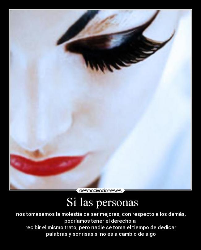 Si las personas - nos tomesemos la molestia de ser mejores, con respecto a los demás,
podríamos tener el derecho a
recibir el mismo trato, pero nadie se toma el tiempo de dedicar
palabras y sonrisas si no es a cambio de algo