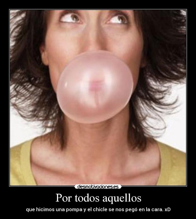 Por todos aquellos - que hicimos una pompa y el chicle se nos pegó en la cara. xD