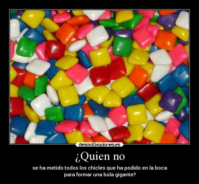 ¿Quien no - se ha metido todos los chicles que ha podido en la boca
para formar una bola gigante?