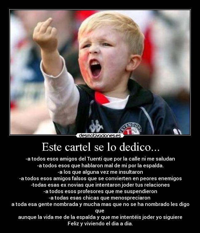 Este cartel se lo dedico... - -a todos esos amigos del Tuenti que por la calle ni me saludan
-a todos esos que hablaron mal de mi por la espalda.
-a los que alguna vez me insultaron
-a todos esos amigos falsos que se convierten en peores enemigos
-todas esas ex novias que intentaron joder tus relaciones
-a todos esos profesores que me suspendieron
-a todas esas chicas que menospreciaron 
a toda esa gente nombrada y mucha mas que no se ha nombrado les digo
que 
aunque la vida me de la espalda y que me intentéis joder yo siguiere
Feliz y viviendo el dia a dia.