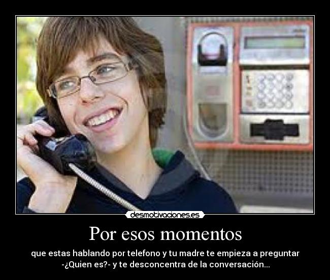Por esos momentos - que estas hablando por telefono y tu madre te empieza a preguntar
-¿Quien es?- y te desconcentra de la conversación...