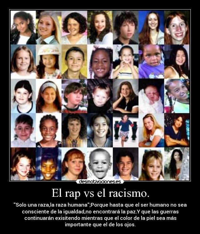 El rap vs el racismo. - Solo una raza,la raza humana;Porque hasta que el ser humano no sea
consciente de la igualdad,no encontrará la paz.Y que las guerras
continuarán exisitendo mientras que el color de la piel sea más
importante que el de los ojos.