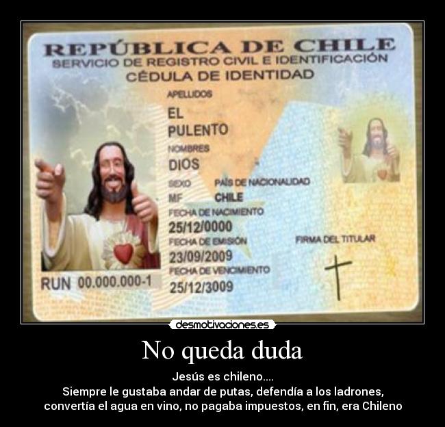 No queda duda - Jesús es chileno....
Siempre le gustaba andar de putas, defendía a los ladrones,
convertía el agua en vino, no pagaba impuestos, en fin, era Chileno