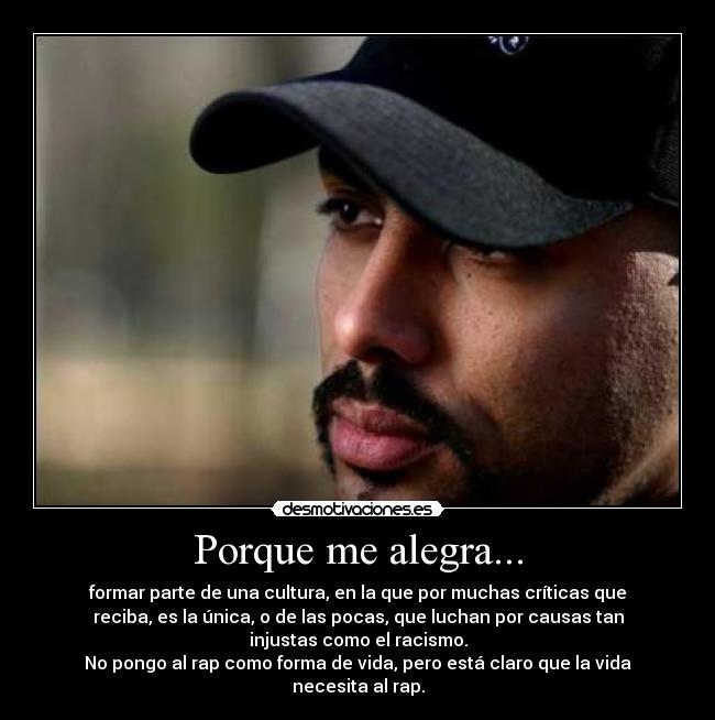Porque me alegra... - formar parte de una cultura, en la que por muchas críticas que
reciba, es la única, o de las pocas, que luchan por causas tan
injustas como el racismo.
No pongo al rap como forma de vida, pero está claro que la vida
necesita al rap.