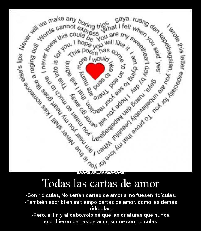 Todas las cartas de amor - -Son ridiculas, No serían cartas de amor si no fuesen ridículas.
-También escribí en mi tiempo cartas de amor, como las demás
ridículas.
-Pero, al fin y al cabo,solo sé que las criaturas que nunca
escribieron cartas de amor sí que son ridículas.