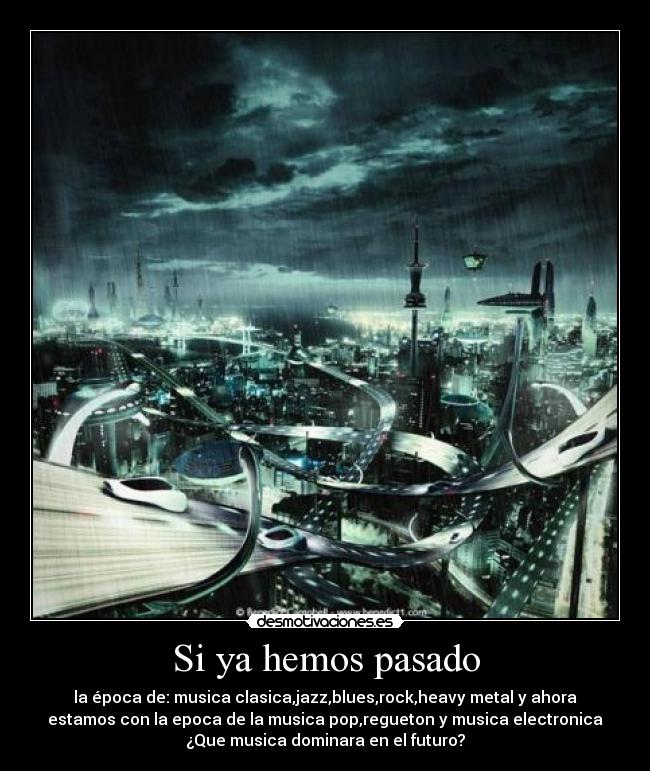 Si ya hemos pasado - la época de: musica clasica,jazz,blues,rock,heavy metal y ahora
estamos con la epoca de la musica pop,regueton y musica electronica
¿Que musica dominara en el futuro?