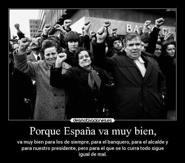 Porque España va muy bien, - va muy bien para los de siempre, para el banquero, para el alcalde y
para nuestro presidente, pero para el que se lo curra todo sigue
igual de mal.