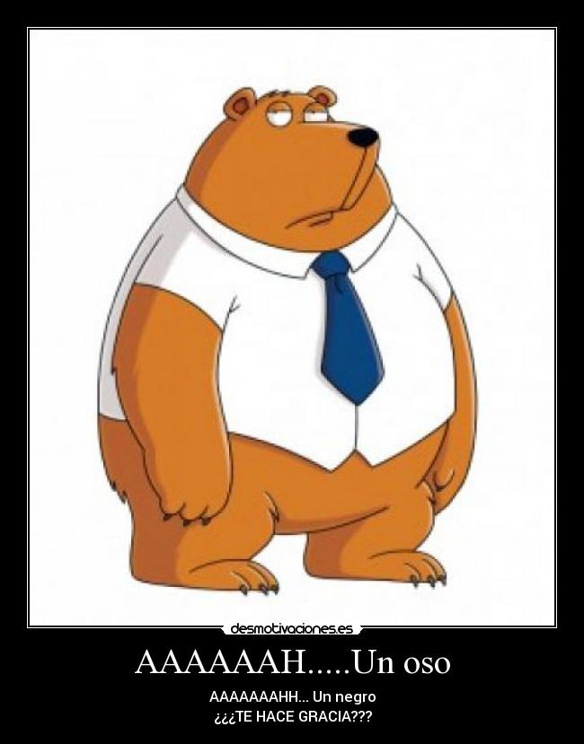 AAAAAAH.....Un oso - AAAAAAAHH... Un negro
¿¿¿TE HACE GRACIA???