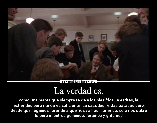La verdad es, - como una manta que siempre te deja los pies frios, la estiras, la
extiendes pero nunca es suficiente. La sacudes, le das patadas pero
desde que llegamos llorando a que nos vamos muriendo, solo nos cubre
la cara mientras gemimos, lloramos y gritamos