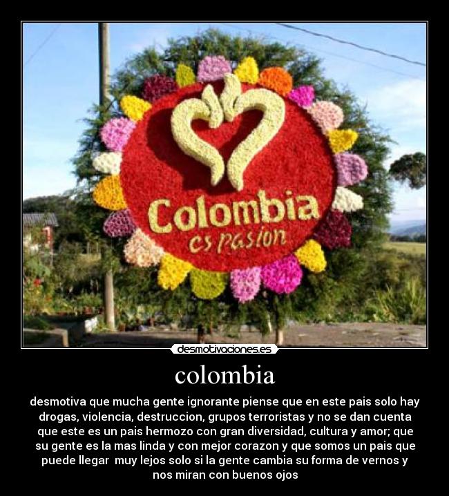 colombia - desmotiva que mucha gente ignorante piense que en este pais solo hay
drogas, violencia, destruccion, grupos terroristas y no se dan cuenta
que este es un pais hermozo con gran diversidad, cultura y amor; que
su gente es la mas linda y con mejor corazon y que somos un pais que
puede llegar muy lejos solo si la gente cambia su forma de vernos y
nos miran con buenos ojos