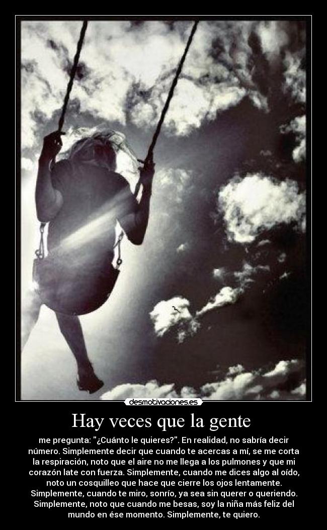 Hay veces que la gente  - me pregunta: ¿Cuánto le quieres?. En realidad, no sabría decir
número. Simplemente decir que cuando te acercas a mí, se me corta
la respiración, noto que el aire no me llega a los pulmones y que mi
corazón late con fuerza. Simplemente, cuando me dices algo al oído,
noto un cosquilleo que hace que cierre los ojos lentamente.
Simplemente, cuando te miro, sonrío, ya sea sin querer o queriendo.
Simplemente, noto que cuando me besas, soy la niña más feliz del
mundo en ése momento. Simplemente, te quiero.