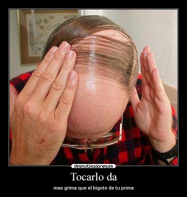 Tocarlo da - mas grima que el bigote de tu prima