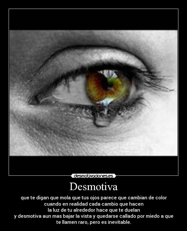 Desmotiva - que te digan que mola que tus ojos parece que cambian de color
cuando en realidad cada cambio que hacen
la luz de tu alrededor hace que te duelan
y desmotiva aun mas bajar la vista y quedarse callado por miedo a que
te llamen raro, pero es inevitable.