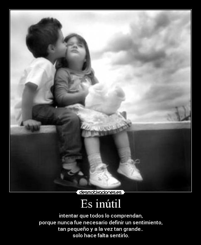 Es inútil - intentar que todos lo comprendan,
porque nunca fue necesario definir un sentimiento,
tan pequeño y a la vez tan grande..
solo hace falta sentirlo.