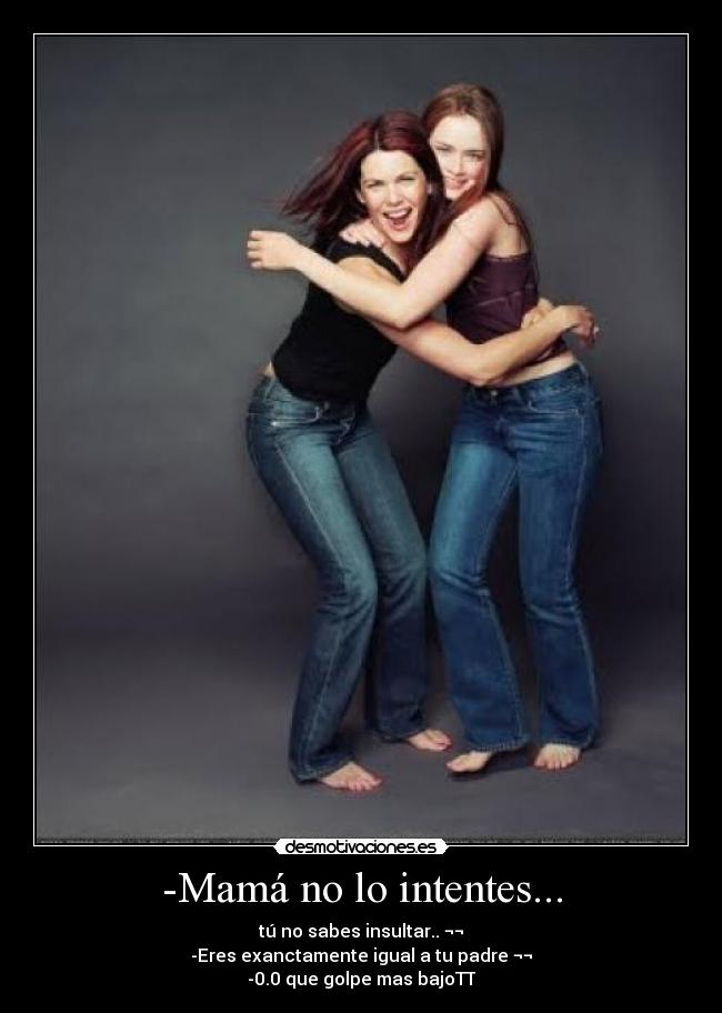 -Mamá no lo intentes... - tú no sabes insultar.. ¬¬
-Eres exanctamente igual a tu padre ¬¬
-0.0 que golpe mas bajoTT