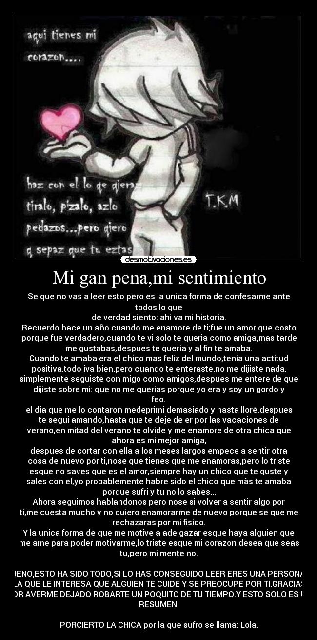 Mi gan pena,mi sentimiento - Se que no vas a leer esto pero es la unica forma de confesarme ante
todos lo que
de verdad siento: ahi va mi historia.
Recuerdo hace un año cuando me enamore de ti;fue un amor que costo
porque fue verdadero,cuando te vi solo te queria como amiga,mas tarde
me gustabas,despues te queria y al fin te amaba.
Cuando te amaba era el chico mas feliz del mundo,tenia una actitud
positiva,todo iva bien,pero cuando te enteraste,no me dijiste nada,
simplemente seguiste con migo como amigos,despues me entere de que
dijiste sobre mi: que no me querias porque yo era y soy un gordo y
feo.
el dia que me lo contaron medeprimi demasiado y hasta llorè,despues
te segui amando,hasta que te deje de er por las vacaciones de
verano,en mitad del verano te olvide y me enamore de otra chica que
ahora es mi mejor amiga,
despues de cortar con ella a los meses largos empece a sentir otra
cosa de nuevo por ti,nose que tienes que me enamoras,pero lo triste
esque no saves que es el amor,siempre hay un chico que te guste y
sales con el,yo probablemente habre sido el chico que màs te amaba
porque sufri y tu no lo sabes...
Ahora seguimos hablandonos pero nose si volver a sentir algo por
ti,me cuesta mucho y no quiero enamorarme de nuevo porque se que me
rechazaras por mi fisico.
Y la unica forma de que me motive a adelgazar esque haya alguien que
me ame para poder motivarme,lo triste esque mi corazon desea que seas
tu,pero mi mente no.

BUENO,ESTO HA SIDO TODO,SI LO HAS CONSEGUIDO LEER ERES UNA PERSONA A
LA QUE LE INTERESA QUE ALGUIEN TE CUIDE Y SE PREOCUPE POR TI.GRACIAS
POR AVERME DEJADO ROBARTE UN POQUITO DE TU TIEMPO.Y ESTO SOLO ES UN
RESUMEN.

PORCIERTO LA CHICA por la que sufro se llama: Lola.