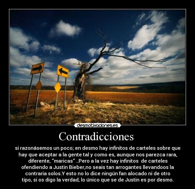 Contradicciones  - si razonásemos un poco; en desmo hay infinitos de carteles sobre que
hay que aceptar a la gente tal y como es, aunque nos parezca rara,
diferente, maricas ..Pero a la vez hay infinitos  de carteles
ofendiendo a Justin Bieber,no seais tan arrogantes llevandoos la
contraria solos.Y esto no lo dice ningún fan alocado ni de otro
tipo, si os digo la verdad, lo único que se de Justin es por desmo.