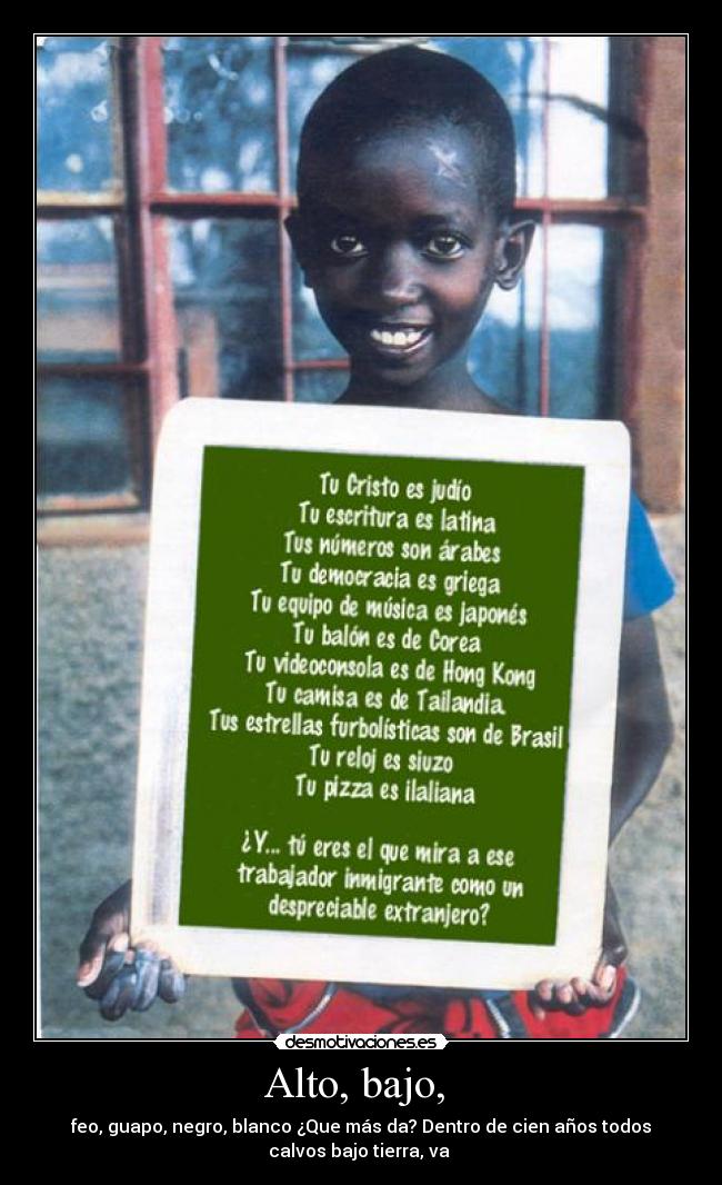 Alto, bajo,  - feo, guapo, negro, blanco ¿Que más da? Dentro de cien años todos
calvos bajo tierra, va 