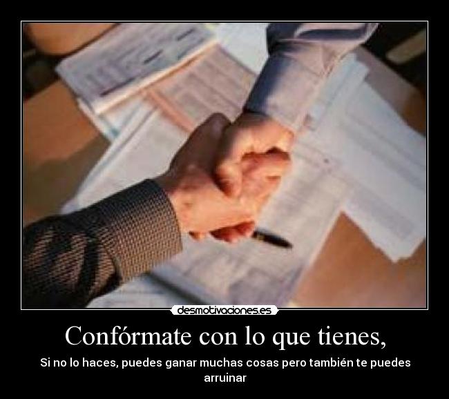 Confórmate con lo que tienes, - Si no lo haces, puedes ganar muchas cosas pero también te puedes arruinar