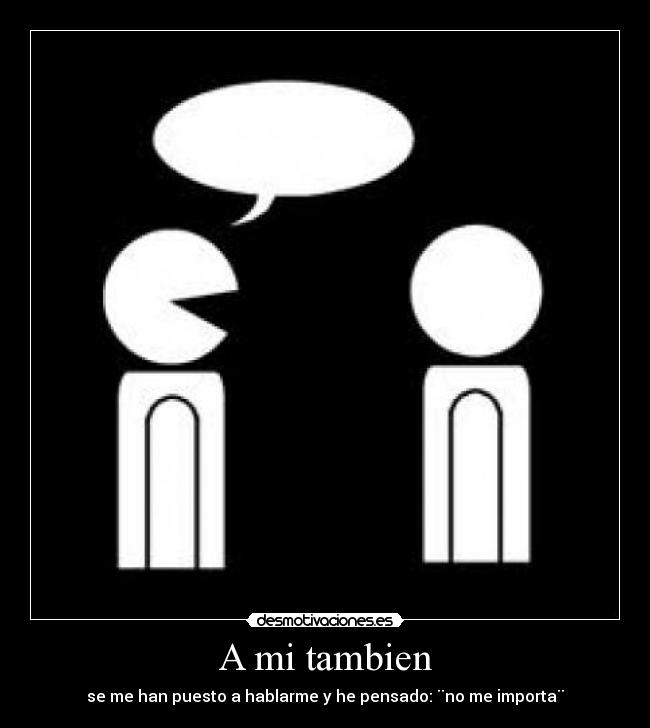 A mi tambien - se me han puesto a hablarme y he pensado: ¨no me importa¨