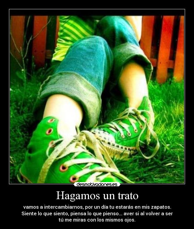 Hagamos un trato - vamos a intercambiarnos, por un día tu estarás en mis zapatos.
Siente lo que siento, piensa lo que pienso... aver si al volver a ser
tú me miras con los mismos ojos.