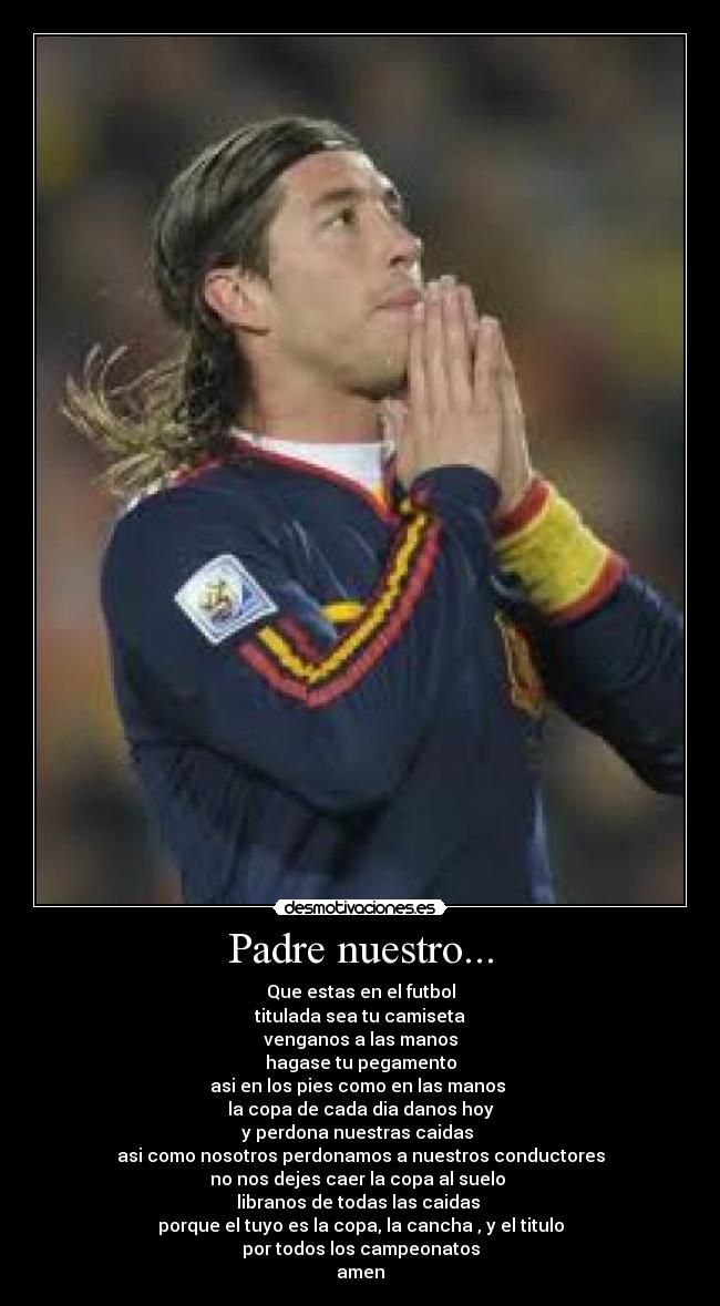 Padre nuestro... - Que estas en el futbol
titulada sea tu camiseta
venganos a las manos
hagase tu pegamento
asi en los pies como en las manos
la copa de cada dia danos hoy
y perdona nuestras caidas
asi como nosotros perdonamos a nuestros conductores
no nos dejes caer la copa al suelo
libranos de todas las caidas
porque el tuyo es la copa, la cancha , y el titulo
por todos los campeonatos
amen