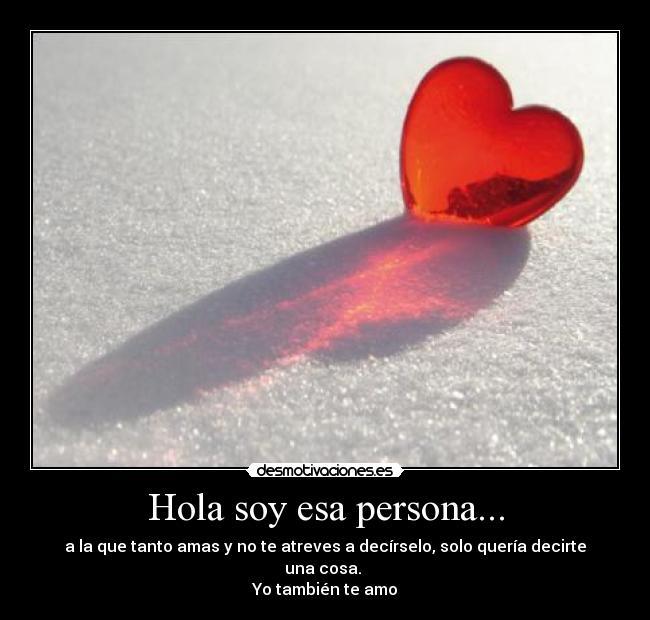 Hola soy esa persona... - a la que tanto amas y no te atreves a decírselo, solo quería decirte una cosa.
Yo también te amo