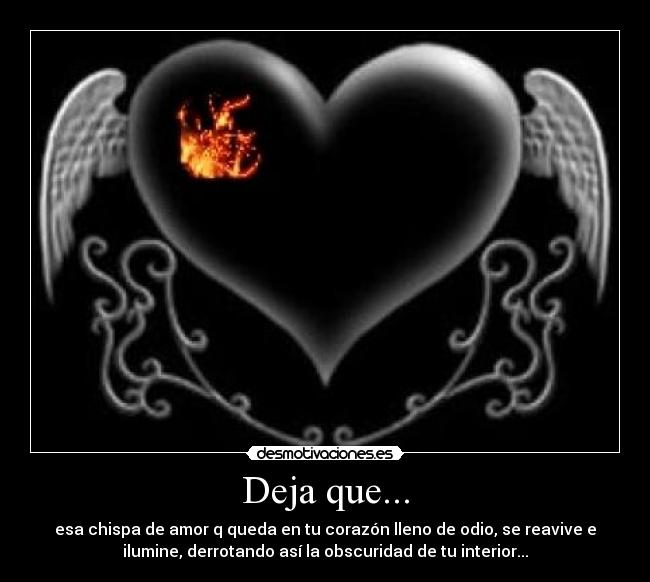 Deja que... - esa chispa de amor q queda en tu corazón lleno de odio, se reavive e
ilumine, derrotando así la obscuridad de tu interior...
