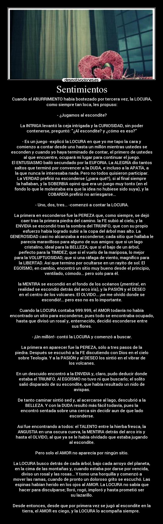 Sentimientos - Cuando el ABURRIMIENTO había bostezado por tercera vez, la LOCURA,
como siempre tan loca, les propuso:

- ¿Jugamos al escondite?

La INTRIGA levantó la ceja intrigada y la CURIOSIDAD, sin poder
contenerse, preguntó: ¿Al escondite? y ¿cómo es eso?

- Es un juego -explicó la LOCURA en que yo me tapo la cara y
comienzo a contar desde uno hasta un millón mientras ustedes se
esconden y cuando yo haya terminado de contar, el primero de ustedes
al que encuentre, ocupará mi lugar para continuar el juego.
El ENTUSIASMO bailó secundado por la EUFORIA. La ALEGRÍA dio tantos
saltos que terminó por convencer a la DUDA, e incluso a la APATÍA, a
la que nunca le interesaba nada. Pero no todos quisieron participar.
La VERDAD prefirió no esconderse (¿para qué?), si al final siempre
la hallaban, y la SOBERBIA opinó que era un juego muy tonto (en el
fondo lo que le molestaba era que la idea no hubiese sido suya), y la
COBARDÍA prefirió no arriesgarse...

- Uno, dos, tres... -comenzó a contar la LOCURA.

La primera en esconderse fue la PEREZA que, como siempre, se dejó
caer tras la primera piedra del camino. la FE subió al cielo, y la
ENVIDIA se escondió tras la sombra del TRIUNFO, que con su propio
esfuerzo había logrado subir a la copa del árbol mas alto. La
GENEROSIDAD casi no alcanzaba a esconderse; cada sitio que hallaba le
parecía maravilloso para alguno de sus amigos: que si un lago
cristalino, ideal para la BELLEZA; que si el bajo de un árbol,
perfecto para la TIMIDEZ; que si el vuelo de la mariposa, lo mejor
para la VOLUPTUOSIDAD; que si una ráfaga de viento, magnifico para
la LIBERTAD. Así que termino por ocultarse en un rayito de sol. El
EGOÍSMO, en cambio, encontró un sitio muy bueno desde el principio,
ventilado, cómodo... pero solo para él.

la MENTIRA se escondió en el fondo de los océanos (¡mentira!, en
realidad se escondió detrás del arco iris), y la PASIÓN y el DESEO
en el centro de los volcanes. El OLVIDO... ¡se me olvidó donde se
escondió!... pero eso no es lo importante.

Cuando la LOCURA contaba 999.999, el AMOR todavía no había
encontrado un sitio para esconderse, pues todo se encontraba ocupado,
hasta que divisó un rosal y, enternecido, decidió esconderse entre
sus flores.

- ¡Un millón!- contó la LOCURA y comenzó a buscar.

La primera en aparecer fue la PEREZA, sólo a tres pasos de la
piedra. Después se escuchó a la FE discutiendo con Dios en el cielo
sobre Teología. Y a la PASIÓN y al DESEO los sintió en el vibrar de
los volcanes.

En un descuido encontró a la ENVIDIA y, claro, pudo deducir donde
estaba el TRIUNFO. Al EGOÍSMO no tuvo ni que buscarlo; el solito
salió disparado de su escondite, que había resultado un nido de
avispas.

De tanto caminar sintió sed y, al acercarse al lago, descubrió a la
BELLEZA. Y con la DUDA resultó más fácil todavía, pues la
encontró sentada sobre una cerca sin decidir aun de que lado
esconderse.

Así fue encontrando a todos: el TALENTO entre la hierba fresca, la
ANGUSTIA en una oscura cueva, la MENTIRA detrás del arco iris y
hasta el OLVIDO, al que ya se le había olvidado que estaba jugando
al escondite.

Pero solo el AMOR no aparecía por ningún sitio.

La LOCURA busco detrás de cada árbol, bajo cada arroyo del planeta,
en la cima de las montañas y, cuando estaba por darse por vencida,
diviso un rosal y las rosas... Y tomo una horquilla y comenzó a
mover las ramas, cuando de pronto un doloroso grito se escuchó. Las
espinas habían herido en los ojos al AMOR. La LOCURA no sabía que
hacer para disculparse; lloró, rogó, imploró y hasta prometió ser
su lazarillo.

Desde entonces, desde que por primera vez se jugó al escondite en la
tierra, el AMOR es ciego, y la LOCURA lo acompaña siempre. ♥

