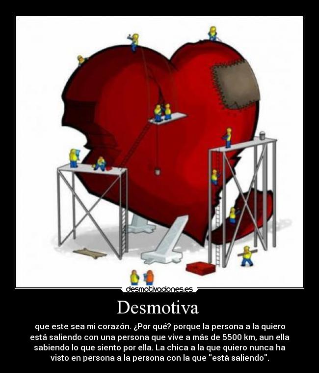 Desmotiva  - que este sea mi corazón. ¿Por qué? porque la persona a la quiero
está saliendo con una persona que vive a más de 5500 km, aun ella
sabiendo lo que siento por ella. La chica a la que quiero nunca ha
visto en persona a la persona con la que está saliendo.