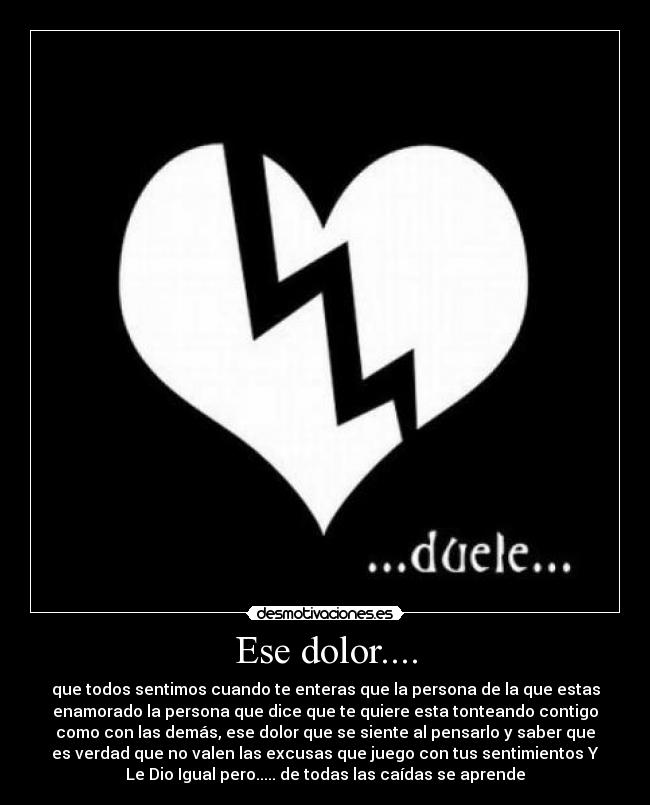 Ese dolor.... - que todos sentimos cuando te enteras que la persona de la que estas
enamorado la persona que dice que te quiere esta tonteando contigo
como con las demás, ese dolor que se siente al pensarlo y saber que
es verdad que no valen las excusas que juego con tus sentimientos Y
Le Dio Igual pero..... de todas las caídas se aprende