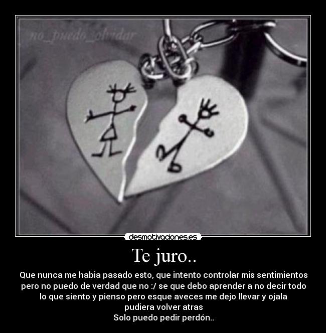 Te juro.. - Que nunca me habia pasado esto, que intento controlar mis sentimientos
pero no puedo de verdad que no :/ se que debo aprender a no decir todo
lo que siento y pienso pero esque aveces me dejo llevar y ojala
pudiera volver atras
Solo puedo pedir perdón..