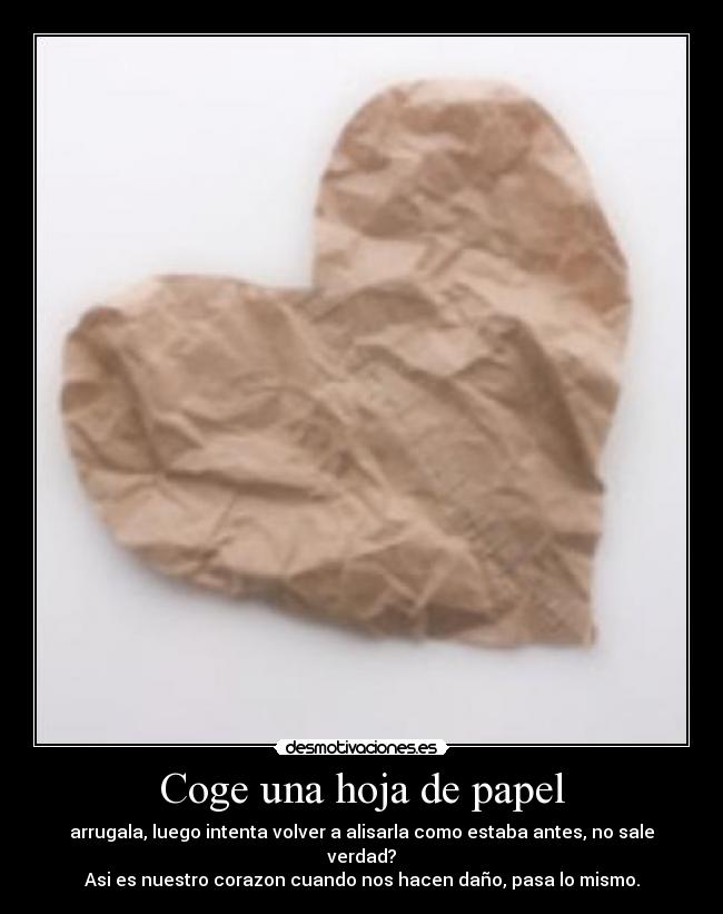 Coge una hoja de papel - arrugala, luego intenta volver a alisarla como estaba antes, no sale verdad?
Asi es nuestro corazon cuando nos hacen daño, pasa lo mismo.