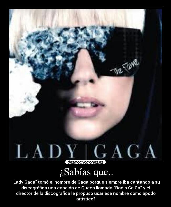 ¿Sabías que.. - Lady Gaga tomó el nombre de Gaga porque siempre iba cantando a su
discográfica una canción de Queen llamada Radio Ga Ga y el
director de la discográfica le propuso usar ese nombre como apodo
artístico?