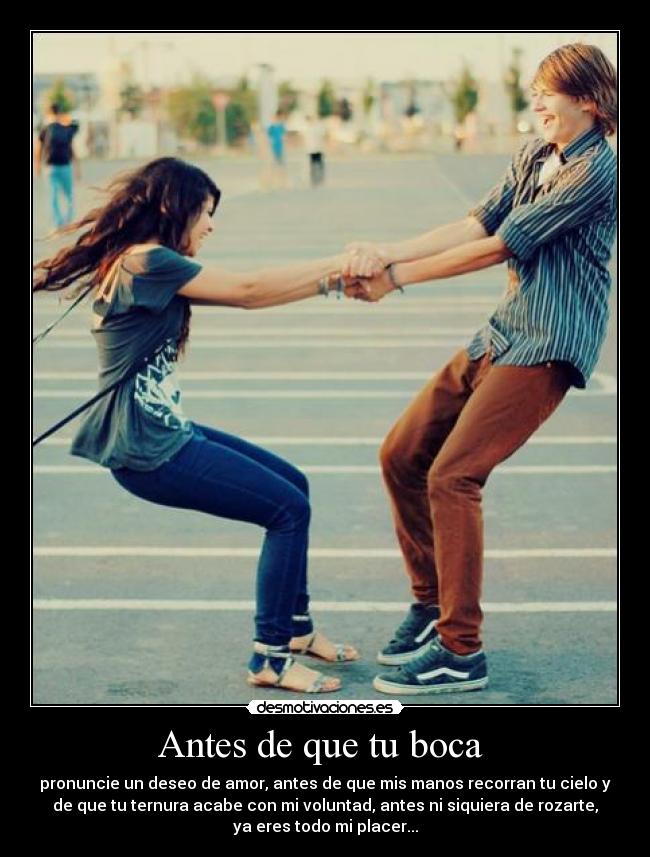 Antes de que tu boca - pronuncie un deseo de amor, antes de que mis manos recorran tu cielo y
de que tu ternura acabe con mi voluntad, antes ni siquiera de rozarte,
ya eres todo mi placer...