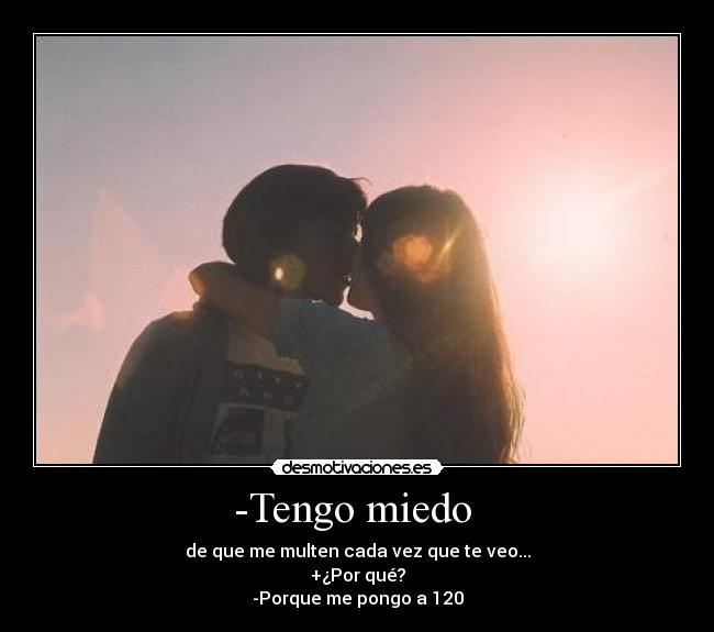 -Tengo miedo  - de que me multen cada vez que te veo...
+¿Por qué?
-Porque me pongo a 120