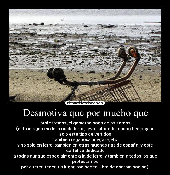 Desmotiva que por mucho que - protestemos ,el gobierno haga odios sordos
(esta imagen es de la ria de ferrol,lleva sufriendo mucho tiempoy no
solo este tipo de vertidos
tambien reganosa ,megasa,etc
y no solo en ferrol tambien en otras muchas rias de españa ,y este
cartel va dedicado
a todas aunque especialmente a la de ferrol,y tambien a todos los que
protestamos
por querer  tener  un lugar  tan bonito ,libre de contaminacion) 