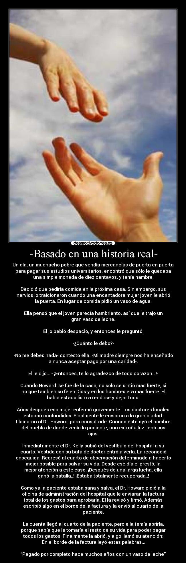 -Basado en una historia real- - Un día, un muchacho pobre que vendía mercancías de puerta en puerta
para pagar sus estudios universitarios, encontró que sólo le quedaba
una simple moneda de diez centavos, y tenía hambre.

Decidió que pediría comida en la próxima casa. Sin embargo, sus
nervios lo traicionaron cuando una encantadora mujer joven le abrió
la puerta. En lugar de comida pidió un vaso de agua.

Ella pensó que el joven parecía hambriento, así que le trajo un
gran vaso de leche.

El lo bebió despacio, y entonces le preguntó:

-¿Cuánto le debo?-

-No me debes nada- contestó ella. -Mi madre siempre nos ha enseñado
a nunca aceptar pago por una caridad-.

El le dijo… - ¡Entonces, te lo agradezco de todo corazón…!-

Cuando Howard  se fue de la casa, no sólo se sintió más fuerte, si
no que también su fe en Dios y en los hombres era más fuerte. El
había estado listo a rendirse y dejar todo.

Años después esa mujer enfermó gravemente. Los doctores locales
estaban confundidos. Finalmente le enviaron a la gran ciudad.
Llamaron al Dr. Howard  para consultarle. Cuando éste oyó el nombre
del pueblo de donde venía la paciente, una extraña luz llenó sus
ojos.

Inmediatamente el Dr. Kelly subió del vestíbulo del hospital a su
cuarto. Vestido con su bata de doctor entró a verla. La reconoció
enseguida. Regresó al cuarto de observación determinado a hacer lo
mejor posible para salvar su vida. Desde ese día el prestó, la
mejor atención a este caso. ¡Después de una larga lucha, ella
ganó la batalla..! ¡Estaba totalmente recuperada..!

Como ya la paciente estaba sana y salva, el Dr. Howard pidió a la
oficina de administración del hospital que le enviaran la factura
total de los gastos para aprobarla. El la revisó y firmó. Además
escribió algo en el borde de la factura y la envió al cuarto de la
paciente.

La cuenta llegó al cuarto de la paciente, pero ella temía abrirla,
porque sabía que le tomaría el resto de su vida para poder pagar
todos los gastos. Finalmente la abrió, y algo llamó su atención:
En el borde de la factura leyó estas palabras…

“Pagado por completo hace muchos años con un vaso de leche”