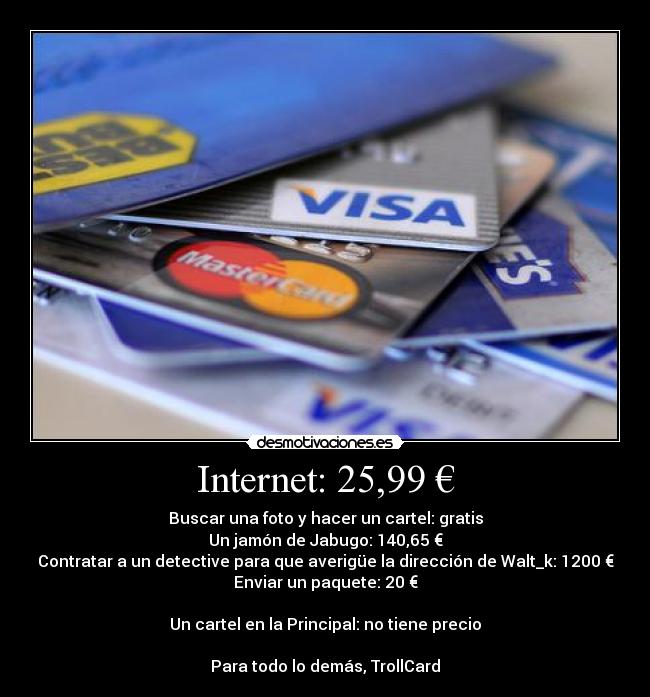 Internet: 25,99 € - Buscar una foto y hacer un cartel: gratis
Un jamón de Jabugo: 140,65 €
Contratar a un detective para que averigüe la dirección de Walt_k: 1200 €
Enviar un paquete: 20 €
Un cartel en la Principal: no tiene precio
Para todo lo demás, TrollCard