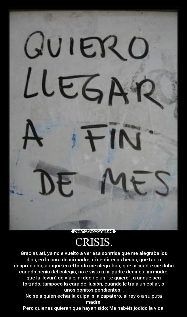 CRISIS. - Gracias atí, ya no e vuelto a ver esa sonrrisa que me alegraba los
días, en la cara de mi madre, ni sentir esos besos, que tanto
despreciaba, aunque en el fondo me alegraban, que mi madre me daba
cuando benía del colegio, no e visto a mi padre decirle a mi madre,
que la llevará de viaje, ni decirle un te quiero, a unque sea
forzado, tampoco la cara de ilusión, cuando le traía un collar, o
unos bonitos pendientes ..
No se a quien echar la culpa, si a zapatero, al rey o a su puta
madre,
Pero quienes quieran que hayan sido; Me habéis jodido la vida!