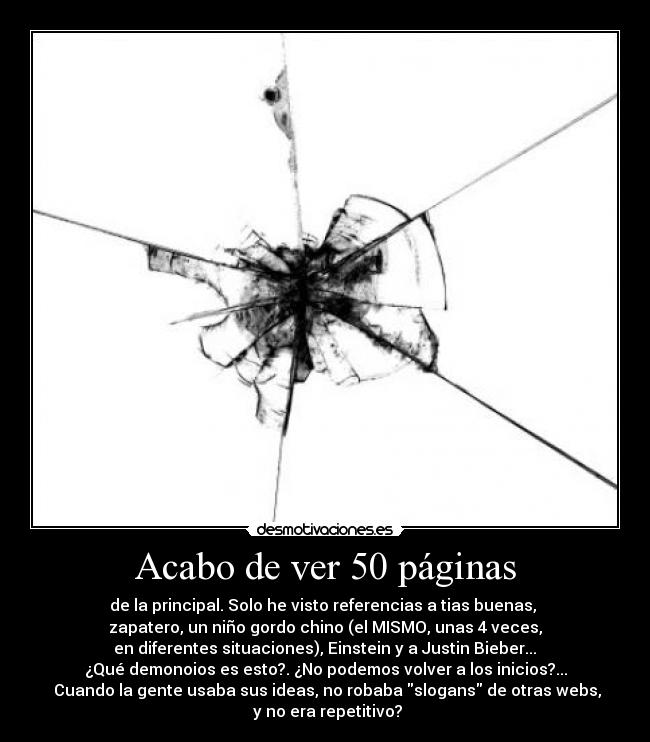 Acabo de ver 50 páginas - de la principal. Solo he visto referencias a tias buenas, 
zapatero, un niño gordo chino (el MISMO, unas 4 veces,
 en diferentes situaciones), Einstein y a Justin Bieber... 
¿Qué demonoios es esto?. ¿No podemos volver a los inicios?...
 Cuando la gente usaba sus ideas, no robaba slogans de otras webs,
 y no era repetitivo?