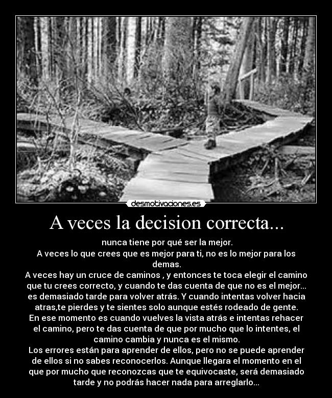 A veces la decision correcta... -  nunca tiene por qué ser la mejor.
A veces lo que crees que es mejor para ti, no es lo mejor para los
demas.
A veces hay un cruce de caminos , y entonces te toca elegir el camino
que tu crees correcto, y cuando te das cuenta de que no es el mejor...
es demasiado tarde para volver atrás. Y cuando intentas volver hacia
atras,te pierdes y te sientes solo aunque estés rodeado de gente.
En ese momento es cuando vuelves la vista atrás e intentas rehacer
el camino, pero te das cuenta de que por mucho que lo intentes, el
camino cambia y nunca es el mismo.
Los errores están para aprender de ellos, pero no se puede aprender
de ellos si no sabes reconocerlos. Aunque llegara el momento en el
que por mucho que reconozcas que te equivocaste, será demasiado
tarde y no podrás hacer nada para arreglarlo...