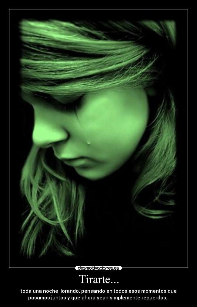 Tirarte... - toda una noche llorando, pensando en todos esos momentos que
pasamos juntos y que ahora sean simplemente recuerdos...