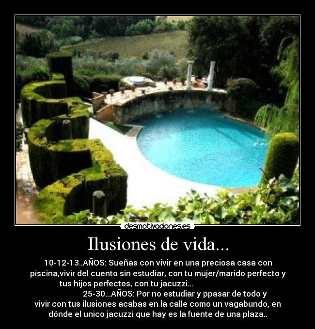 Ilusiones de vida... - 10-12-13..AÑOS: Sueñas con vivir en una preciosa casa con
piscina,vivir del cuento sin estudiar, con tu mujer/marido perfecto y
tus hijos perfectos, con tu jacuzzi...
25-30...AÑOS: Por no estudiar y ppasar de todo y
vivir con tus ilusiones acabas en la calle como un vagabundo, en
dónde el unico jacuzzi que hay es la fuente de una plaza..