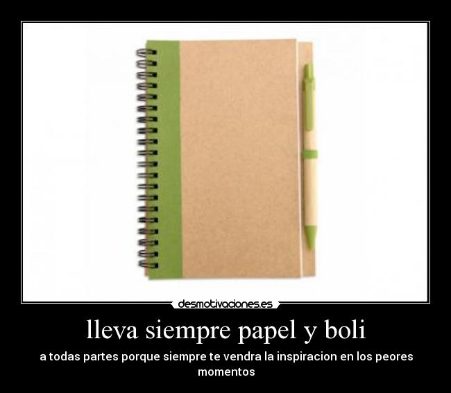 lleva siempre papel y boli - a todas partes porque siempre te vendra la inspiracion en los peores momentos
