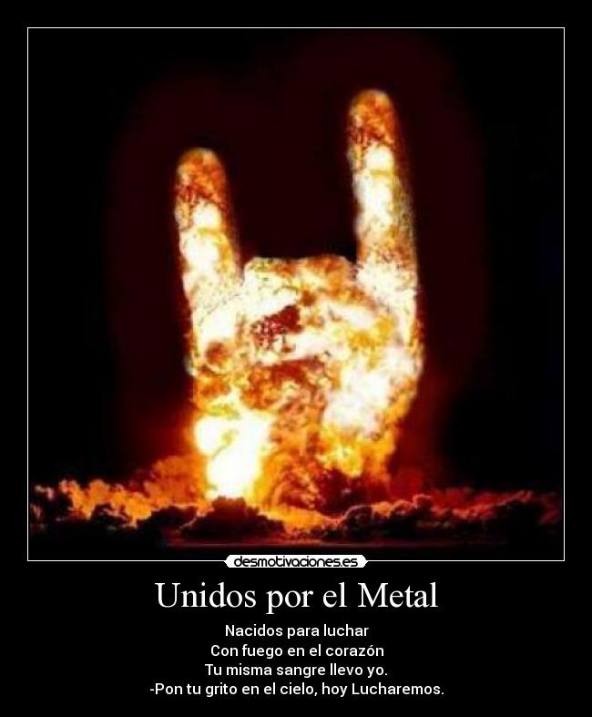 Unidos por el Metal - Nacidos para luchar
Con fuego en el corazón
Tu misma sangre llevo yo.
-Pon tu grito en el cielo, hoy Lucharemos.