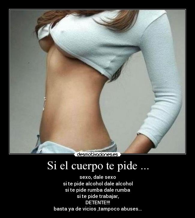 Si el cuerpo te pide ... - sexo, dale sexo
si te pide alcohol dale alcohol
si te pide rumba dale rumba
si te pide trabajar,
DETENTE!!!
basta ya de vicios ,tampoco abuses...