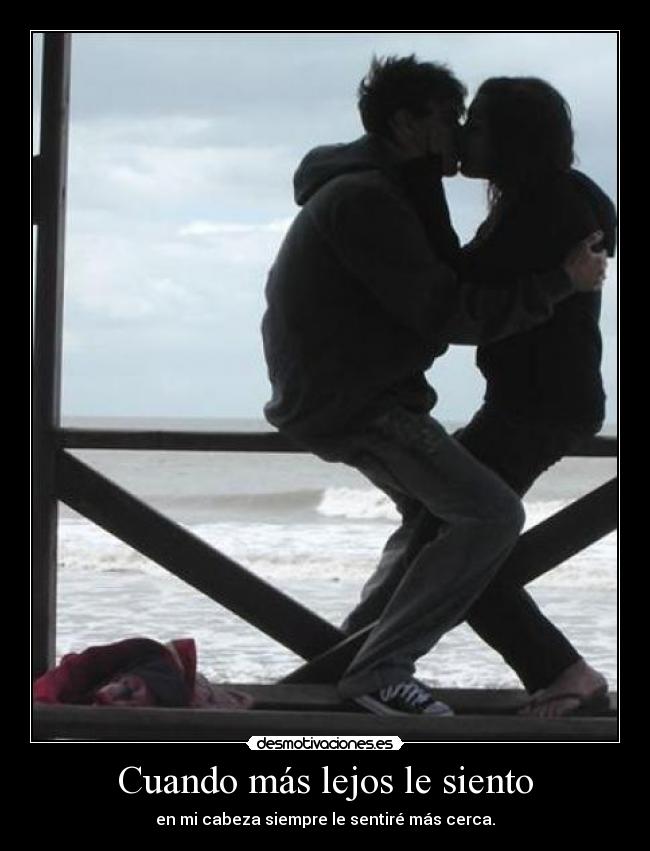 Cuando más lejos le siento - en mi cabeza siempre le sentiré más cerca.