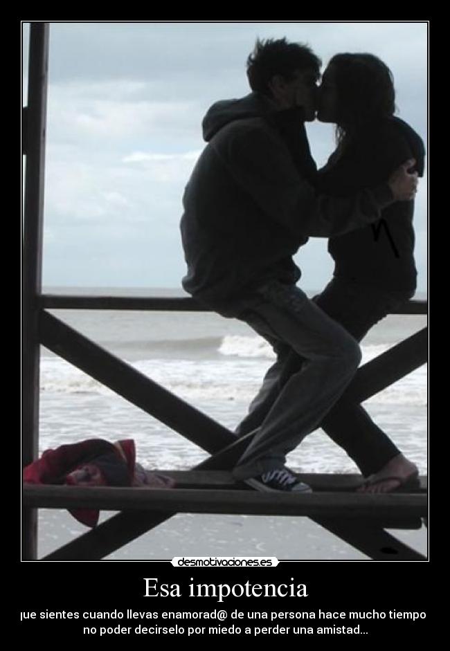 Esa impotencia - que sientes cuando llevas enamorad@ de una persona hace mucho tiempo y
no poder decirselo por miedo a perder una amistad...